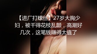 【进厂打螺丝】27岁大胸少妇，被干得花枝乱颤，高潮好几次，这笔钱赚得太值了