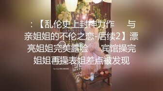 ：【乱伦史上封神力作❤️与亲姐姐的不伦之恋-后续2】漂亮姐姐完美露脸❤️宾馆操完姐姐再操表姐差点被发现