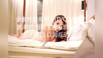 全新性爱系列 MTVQ23 首约就潮吹 当推主遇见浪女 透过洞口 以洞互动