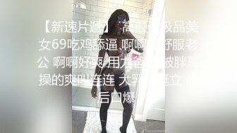 【新速片遞】  高颜值极品美女69吃鸡舔逼 啊啊好舒服老公 啊啊好爽 用力爸爸 被胖哥操的爽叫连连 大乳头挺立 最后口爆 