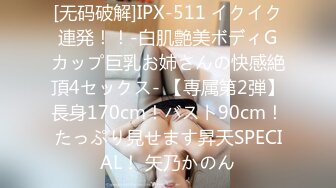 [无码破解]IPX-511 イクイク連発！！-白肌艶美ボディGカップ巨乳お姉さんの快感絶頂4セックス- 【専属第2弾】長身170cm！バスト90cm！たっぷり見せます昇天SPECIAL！ 矢乃かのん