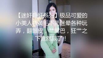 【迷奸睡奸系列】极品可爱的小美人被黄毛下药迷晕各种玩弄，翻眼皮，艹嘴巴，狂艹之下竟然尿了！