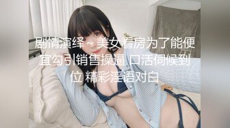 剧情演绎～美女看房为了能便宜勾引销售操逼 口活伺候到位 精彩淫语对白