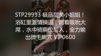 STP29933 极品甜美小姐姐！浴缸里激情操逼！跪着吸吮大屌，水中骑乘位后入，全力输出微毛嫩穴 VIP0600