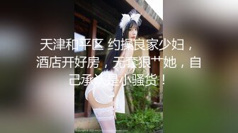 天津和平区 约操良家少妇，酒店开好房，无套狠艹她，自己承认是小骚货！