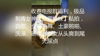 ❤️❤️收费电报群福利，极品刺青女神【波霸妹妹】私拍，自慰、全裸艳舞、土豪啪啪、洗澡、剧情、双女从头爽到尾无尿点