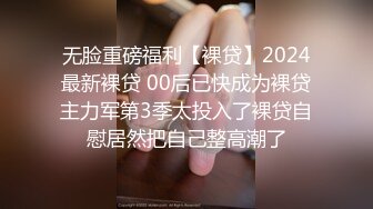 无脸重磅福利【裸贷】2024最新裸贷 00后已快成为裸贷主力军第3季太投入了裸贷自慰居然把自己整高潮了