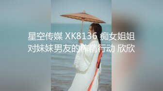 星空传媒 XK8136 痴女姐姐对妹妹男友的榨精行动 欣欣