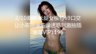 2/10最新 长腿女模特69口交让小哥舔逼洗澡诱惑刺激抽插爆草VIP1196