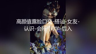 高颜值露脸口交-搭讪-女友-认识-会所-同学-后入