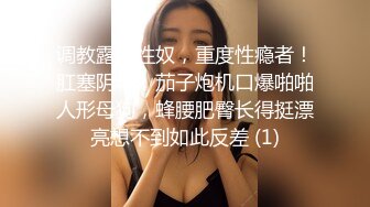 调教露脸性奴，重度性瘾者！肛塞阴环，茄子炮机口爆啪啪人形母狗，蜂腰肥臀长得挺漂亮想不到如此反差 (1)