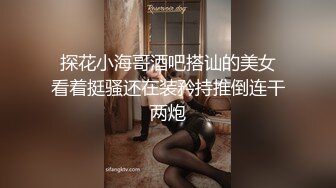  探花小海哥酒吧搭讪的美女 看着挺骚还在装矜持推倒连干两炮