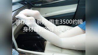 寻花偷拍系列-男主3500约操身材苗窕的洋装美女…