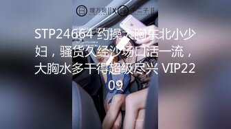 STP24664 约操大胸东北小少妇，骚货久经沙场口活一流，大胸水多干得超级尽兴 VIP2209