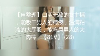 【自整理】口活无敌的女主播，能吸干男人的精液，沾满粘液的大屁股，能吃屌男人的大肉棒！【81V】 (28)