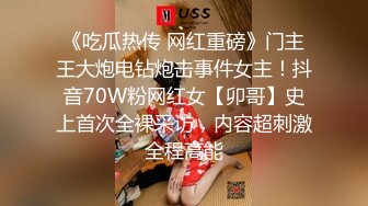 《吃瓜热传 网红重磅》门主王大炮电钻炮击事件女主！抖音70W粉网红女【卯哥】史上首次全裸采访，内容超刺激全程高能