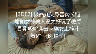 [2DF2] 极品九头身蜜臀长腿瑜伽女神美人逼太好玩了敏感湿滑 吸吮迎击肉棒女上榨汁爆射 - [BT种子]