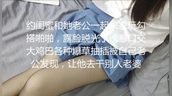 约闺蜜和她老公一起来家玩勾搭啪啪，露脸脱光了诱惑口交大鸡巴各种爆草抽插被自己老公发现，让他去干别人老婆