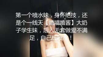 第一个喷水妹，身怀绝技，还是个一线天【嘻嘻嘻酱】大奶子学生妹，后入无套做爱不满足，自己玩喷水！