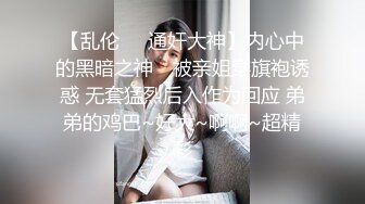 【乱伦❤️通奸大神】内心中的黑暗之神✿ 被亲姐穿旗袍诱惑 无套猛烈后入作为回应 弟弟的鸡巴~好大~啊啊~超精彩