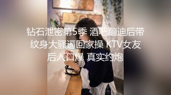 钻石泄密第5季 酒吧蹦迪后带纹身大骚逼回家操 KTV女友后入口爆 真实约炮