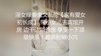 淫女绿妻鬼父乱伦【家有爱女初长成】 带小女儿去宾馆开房 边干边叫爸爸 享受一下顶级快乐！超紧粉嫩小穴