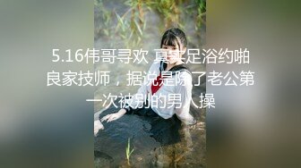 5.16伟哥寻欢 真实足浴约啪良家技师，据说是除了老公第一次被别的男人操