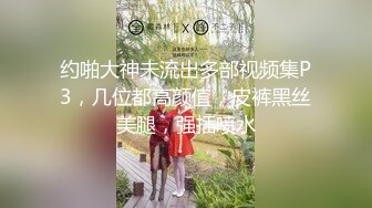 约啪大神未流出多部视频集P3，几位都高颜值，皮裤黑丝美腿，强插喷水