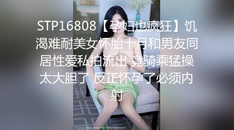 STP16808【孕妇也疯狂】饥渴难耐美女怀胎十月和男友同居性爱私拍流出 竟骑乘猛操太大胆了 反正怀孕了必须内射