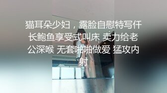 猫耳朵少妇，露脸自慰特写仟长鲍鱼享受式叫床 卖力给老公深喉 无套啪啪做爱 猛攻内射