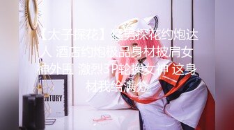 【太子探花】猛男探花约炮达人 酒店约炮极品身材披肩女神外围 激烈3P轮操女神 这身材我给满分