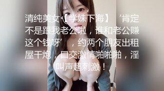 清纯美女【学妹下海】‘肯定不是跟我老公啦，谁和老公赚这个钱呀’，约两个朋友出租屋干炮，口交激情啪啪啪，淫叫声超刺激！