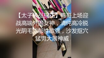 【太子极品探花】鸭哥上场迎战高端外围女神，清纯高冷脱光阴毛浓郁性欲强，沙发抠穴猛男大展神威