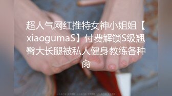 超人气网红推特女神小姐姐【xiaogumaS】付费解锁S级翘臀大长腿被私人健身教练各种肏