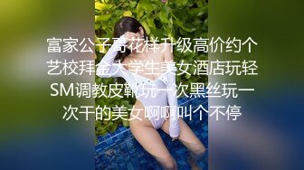 富家公子哥花样升级高价约个艺校拜金大学生美女酒店玩轻SM调教皮靴玩一次黑丝玩一次干的美女啊啊叫个不停