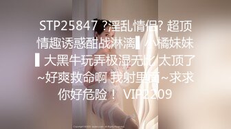 STP25847 ?淫乱情侣? 超顶情趣诱惑酣战淋漓▌小橘妹妹▌大黑牛玩弄极湿无比 太顶了~好爽救命啊 我射里面~求求你好危险！ VIP2209