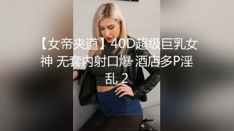 【女帝夹道】40D超级巨乳女神 无套内射口爆 酒店多P淫乱 2