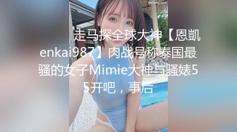 ⚫️⚫️走马探全球大神【恩凱enkai987】肉战号称泰国最骚的女子Mimie大神与骚婊55开吧，事后