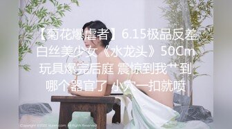 【菊花爆虐者】6.15极品反差白丝美少女《水龙头》50Cm玩具爆完后庭 震惊到我艹到哪个器官了 小穴一扣就喷