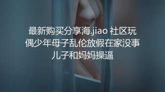 最新购买分享海.jiao 社区玩偶少年母子乱伦放假在家没事儿子和妈妈操逼