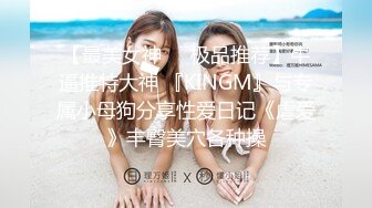 【最美女神❤️极品推荐】牛逼推特大神 『KINGM』与专属小母狗分享性爱日记《虐爱》丰臀美穴各种操