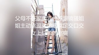 父母不在家美乳性感眼镜骚姐姐主动挑逗弟弟撸屌足交口交女上位骑的超爽