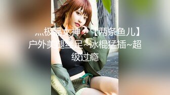 ✿ 灬极品女神！【两条鱼儿】户外美腿丝足~冰棍猛插~超级过瘾