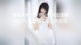 绿帽大神找单男给女朋友做精油SPA 玩3P就喜欢这样的感觉