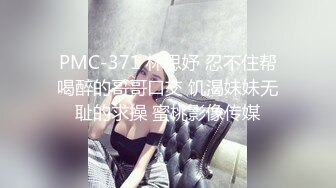 PMC-371 林思妤 忍不住帮喝醉的哥哥口交 饥渴妹妹无耻的求操 蜜桃影像传媒