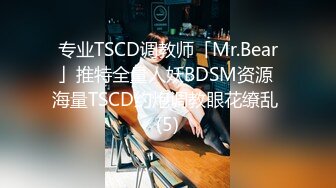 专业TSCD调教师「Mr.Bear」推特全量人妖BDSM资源 海量TSCD约炮调教眼花缭乱 (5)