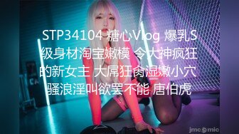 STP34104 糖心Vlog 爆乳S级身材淘宝嫩模 令大神疯狂的新女主 大屌狂肏湿嫩小穴 骚浪淫叫欲罢不能 唐伯虎