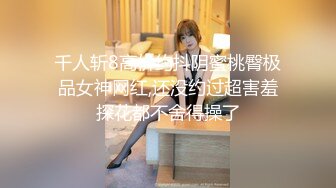 千人斩8高价约抖阴蜜桃臀极品女神网红,还没约过超害羞探花都不舍得操了