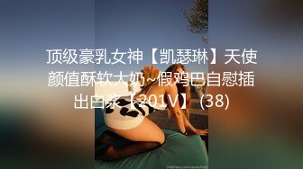 顶级豪乳女神【凯瑟琳】天使颜值酥软大奶~假鸡巴自慰插出白浆【201V】 (38)