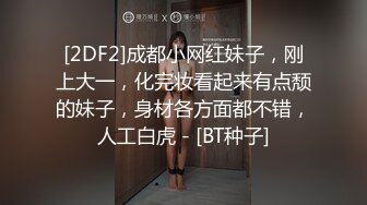 [2DF2]成都小网红妹子，刚上大一，化完妆看起来有点颓的妹子，身材各方面都不错，人工白虎 - [BT种子]